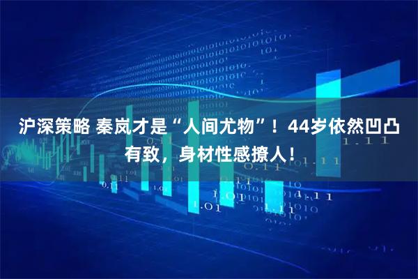 沪深策略 秦岚才是“人间尤物”！44岁依然凹凸有致，身材性感撩人！