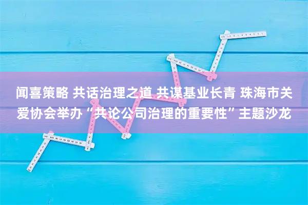 闻喜策略 共话治理之道 共谋基业长青 珠海市关爱协会举办“共论公司治理的重要性”主题沙龙