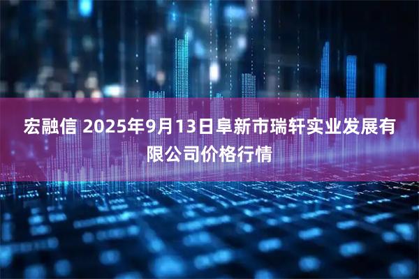 宏融信 2025年9月13日阜新市瑞轩实业发展有限公司价格行情