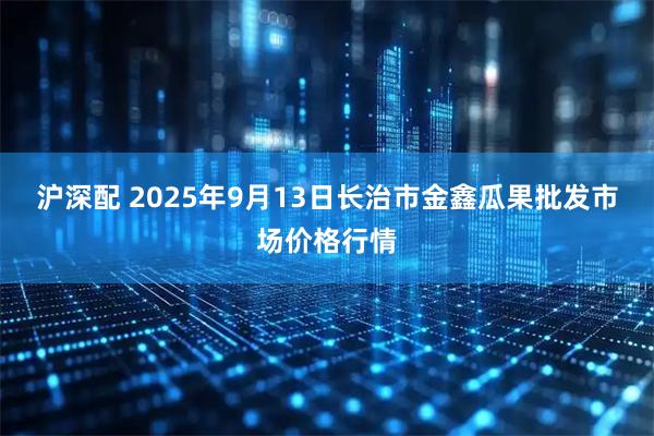 沪深配 2025年9月13日长治市金鑫瓜果批发市场价格行情