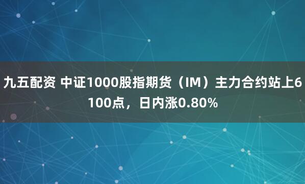 九五配资 中证1000股指期货（IM）主力合约站上6100点，日内涨0.80%