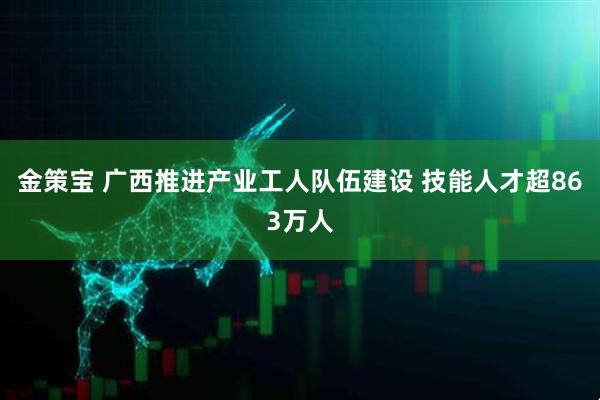金策宝 广西推进产业工人队伍建设 技能人才超863万人