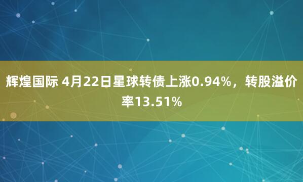辉煌国际 4月22日星球转债上涨0.94%，转股溢价率13.51%