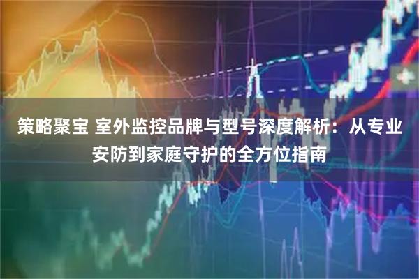 策略聚宝 室外监控品牌与型号深度解析：从专业安防到家庭守护的全方位指南