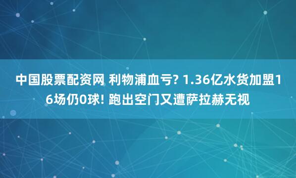 中国股票配资网 利物浦血亏? 1.36亿水货加盟16场仍0球! 跑出空门又遭萨拉赫无视