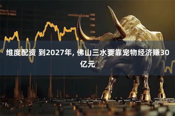维度配资 到2027年, 佛山三水要靠宠物经济赚30亿元