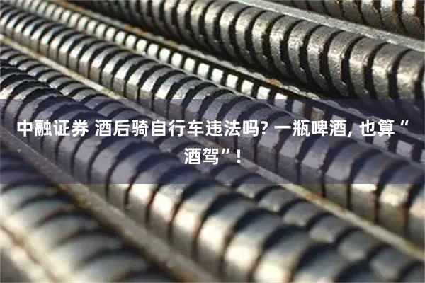 中融证券 酒后骑自行车违法吗? 一瓶啤酒, 也算“酒驾”!