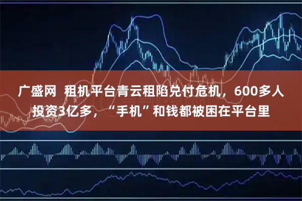 广盛网  租机平台青云租陷兑付危机，600多人投资3亿多，“手机”和钱都被困在平台里
