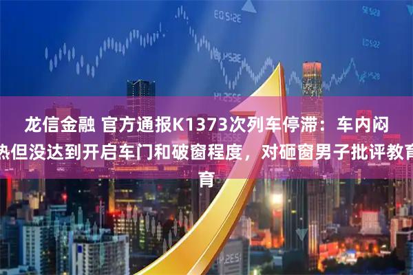 龙信金融 官方通报K1373次列车停滞：车内闷热但没达到开启车门和破窗程度，对砸窗男子批评教育