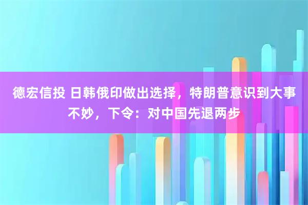 德宏信投 日韩俄印做出选择，特朗普意识到大事不妙，下令：对中国先退两步