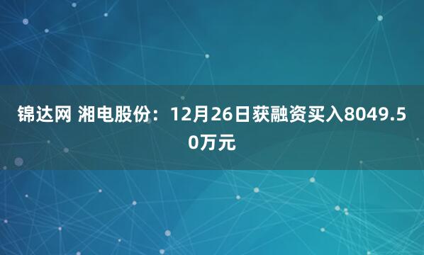 锦达网 湘电股份：12月26日获融资买入8049.50万元