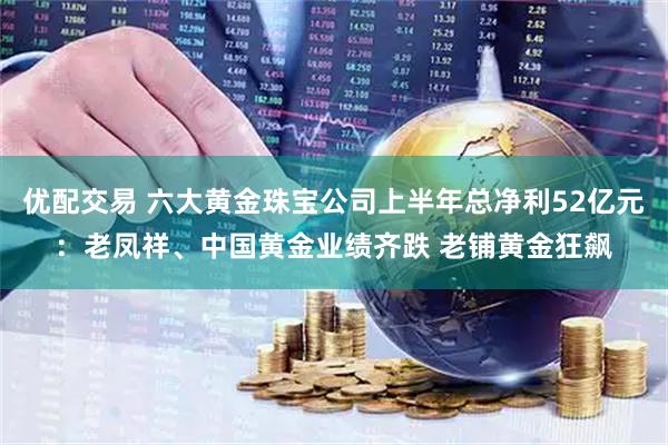 优配交易 六大黄金珠宝公司上半年总净利52亿元：老凤祥、中国黄金业绩齐跌 老铺黄金狂飙