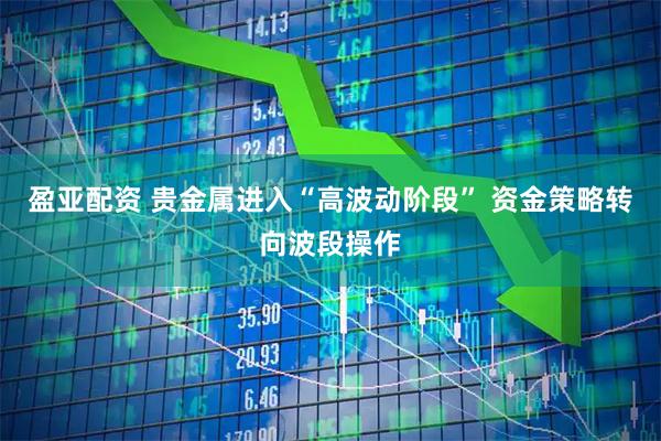 盈亚配资 贵金属进入“高波动阶段” 资金策略转向波段操作