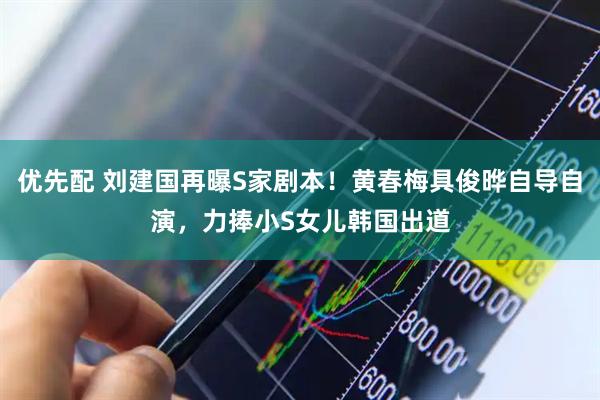 优先配 刘建国再曝S家剧本！黄春梅具俊晔自导自演，力捧小S女儿韩国出道