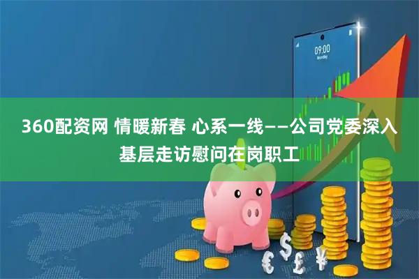 360配资网 情暖新春 心系一线——公司党委深入基层走访慰问在岗职工