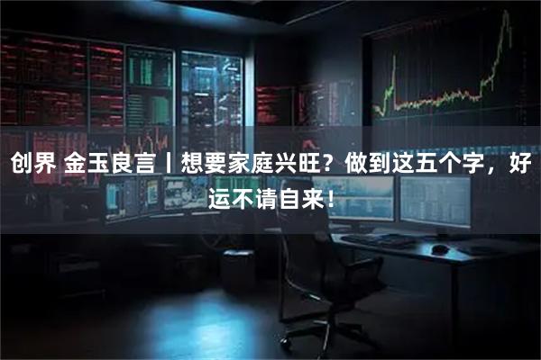 创界 金玉良言丨想要家庭兴旺？做到这五个字，好运不请自来！