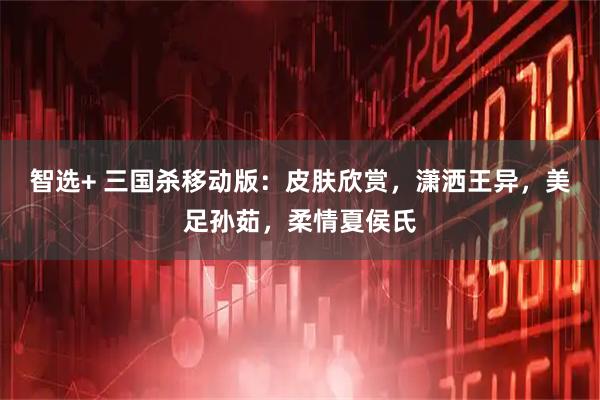 智选+ 三国杀移动版：皮肤欣赏，潇洒王异，美足孙茹，柔情夏侯氏