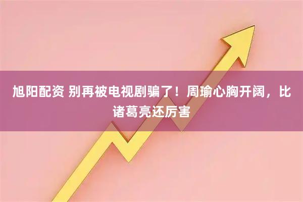 旭阳配资 别再被电视剧骗了！周瑜心胸开阔，比诸葛亮还厉害