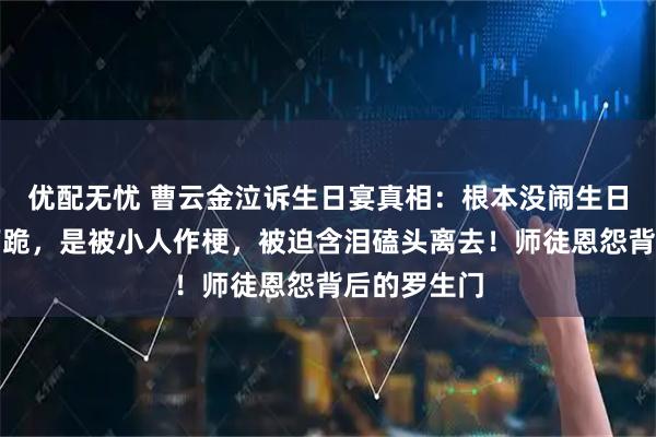 优配无忧 曹云金泣诉生日宴真相：根本没闹生日宴王惠没下跪，是被小人作梗，被迫含泪磕头离去！师徒恩怨背后的罗生门