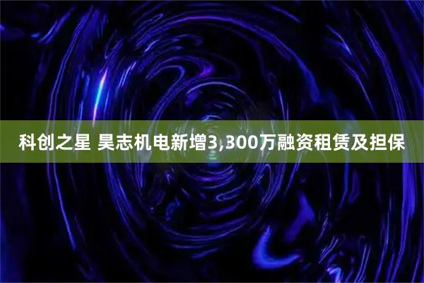 科创之星 昊志机电新增3,300万融资租赁及担保