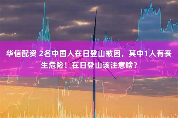 华信配资 2名中国人在日登山被困，其中1人有丧生危险！在日登山该注意啥？