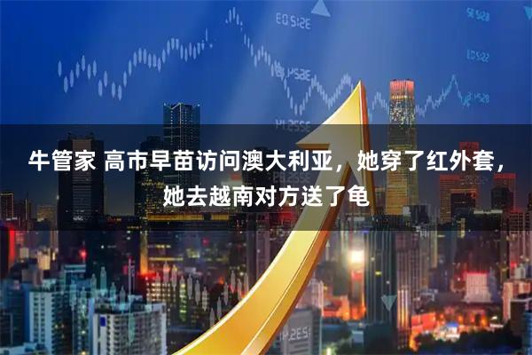 牛管家 高市早苗访问澳大利亚，她穿了红外套，她去越南对方送了龟