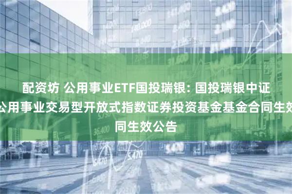 配资坊 公用事业ETF国投瑞银: 国投瑞银中证全指公用事业交易型开放式指数证券投资基金基金合同生效公告