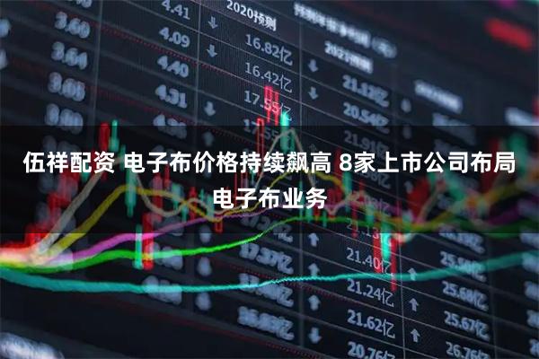 伍祥配资 电子布价格持续飙高 8家上市公司布局电子布业务